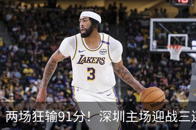 两场狂输91分！深圳主场迎战三连胜山西，更衣室失控，顾全再输就下课？