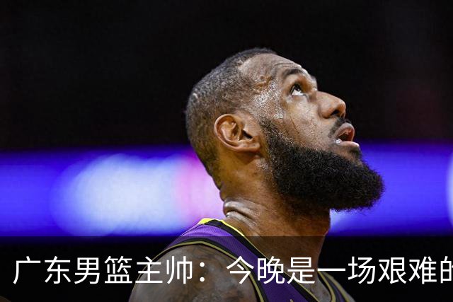广东男篮主帅：今晚是一场艰难的挑战 上海是联赛最出色的队伍之一