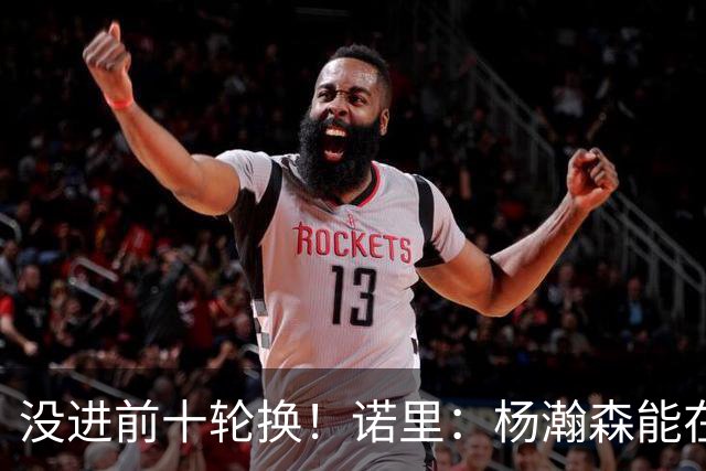 没进前十轮换！诺里：杨瀚森能在某些比赛顶上来 尤其当罗威缺阵