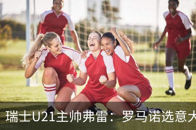 瑞士U21主帅弗雷：罗马诺选意大利可能以后5年都无缘国家队
