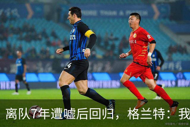 离队7年遭嘘后回归，格兰特：我成了“他们中的一个”