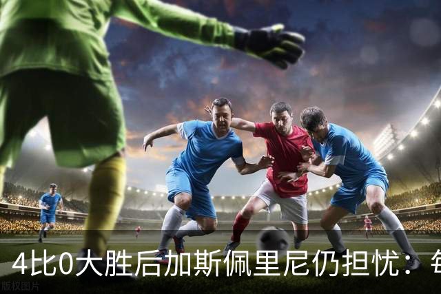 4比0大胜后加斯佩里尼仍担忧：每踢这种比赛就有人倒下